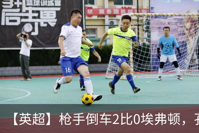 【英超】枪手倒车2比0埃弗顿，孔萨首球，加布头槌