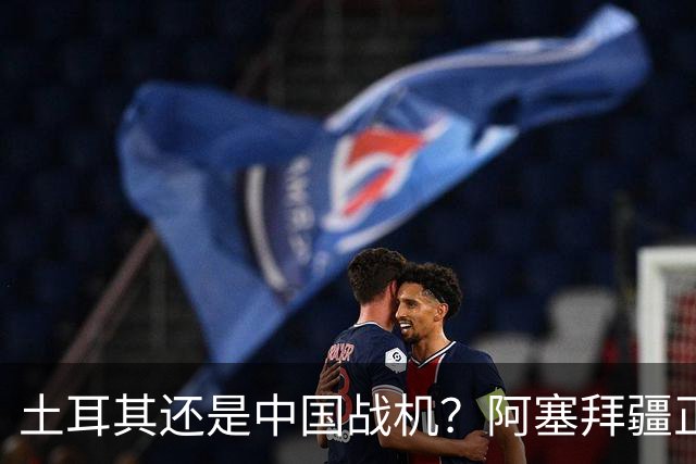 土耳其还是中国战机？阿塞拜疆正在降低对单一伙伴的依赖