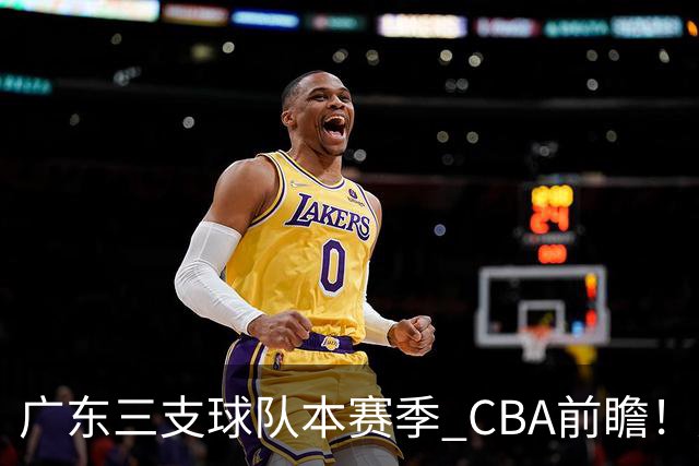 广东三支球队本赛季 CBA前瞻！广东深圳能冲冠，广州志在季后赛