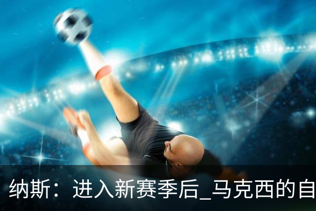 纳斯：进入新赛季后 马克西的自信和成熟度都上了一个台阶