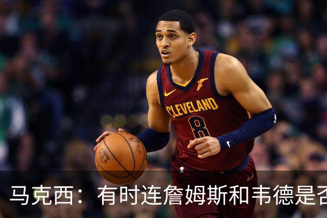 马克西：有时连詹姆斯和韦德是否该换防都搞不清