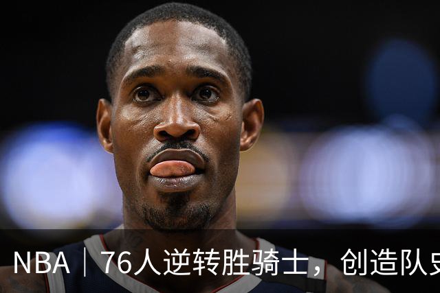 NBA｜76人逆转胜骑士，创造队史最大追分纪录